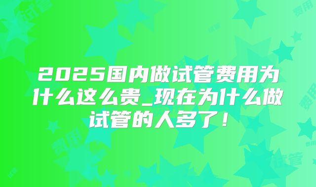 2025国内做试管费用为什么这么贵_现在为什么做试管的人多了！