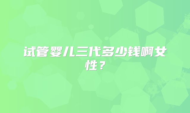 试管婴儿三代多少钱啊女性？