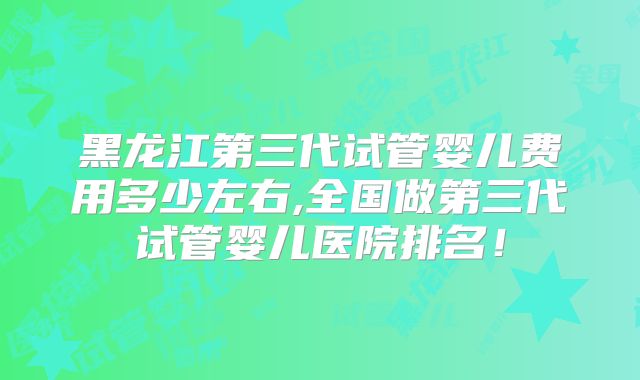 黑龙江第三代试管婴儿费用多少左右,全国做第三代试管婴儿医院排名！