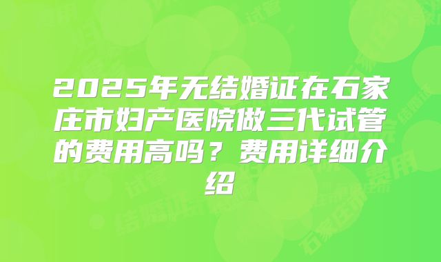 2025年无结婚证在石家庄市妇产医院做三代试管的费用高吗?费用详细介绍