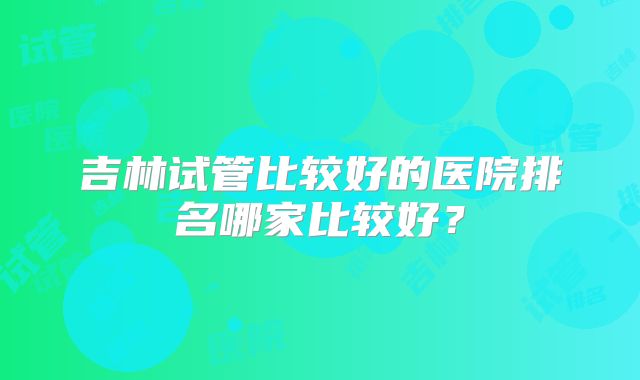 吉林试管比较好的医院排名哪家比较好?