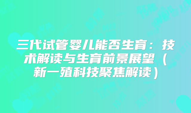 三代试管婴儿能否生育：技术解读与生育前景展望（新一殖科技聚焦解读）