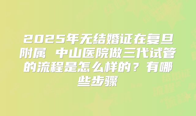 2025年无结婚证在复旦附属 中山医院做三代试管的流程是怎么样的？有哪些步骤