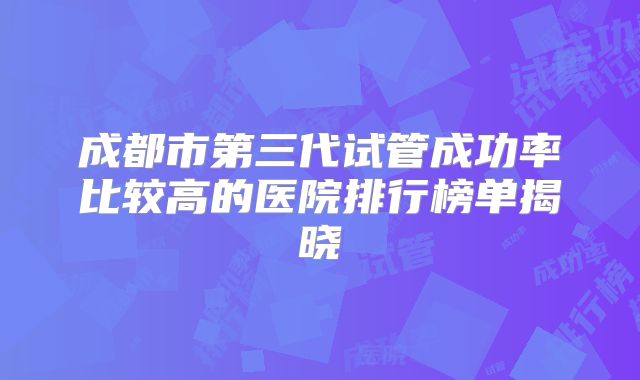 成都市第三代试管成功率比较高的医院排行榜单揭晓