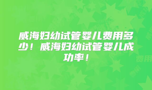 威海妇幼试管婴儿费用多少！威海妇幼试管婴儿成功率！