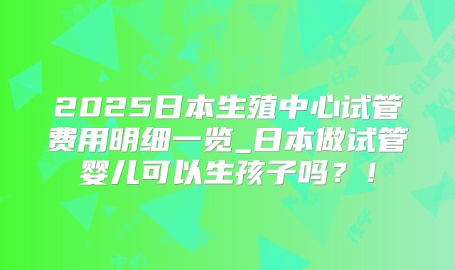 2025日本生殖中心试管费用明细一览_日本做试管婴儿可以生孩子吗?!