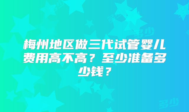 梅州地区做三代试管婴儿费用高不高?至少准备多少钱?