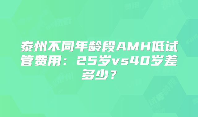泰州不同年龄段AMH低试管费用：25岁vs40岁差多少？