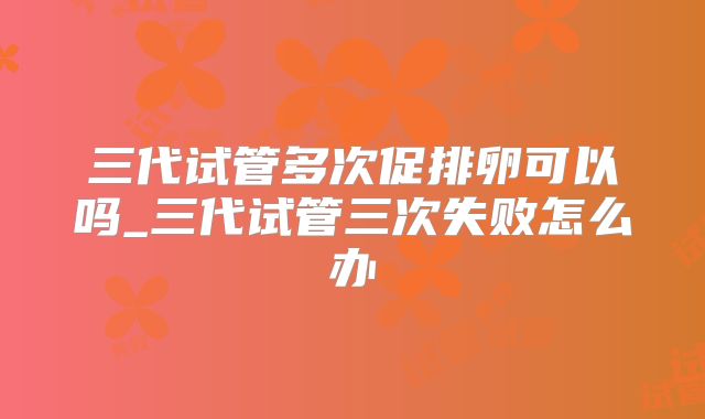 三代试管多次促排卵可以吗_三代试管三次失败怎么办