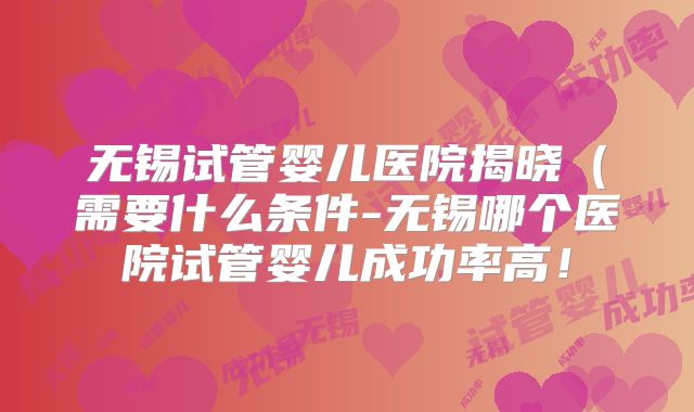 无锡试管婴儿医院揭晓（需要什么条件-无锡哪个医院试管婴儿成功率高！