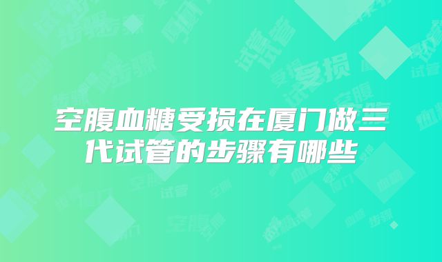 空腹血糖受损在厦门做三代试管的步骤有哪些