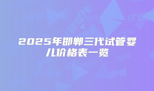 2025年邯郸三代试管婴儿价格表一览