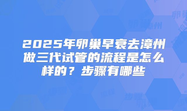 2025年卵巢早衰去漳州做三代试管的流程是怎么样的？步骤有哪些