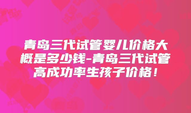 青岛三代试管婴儿价格大概是多少钱-青岛三代试管高成功率生孩子价格！