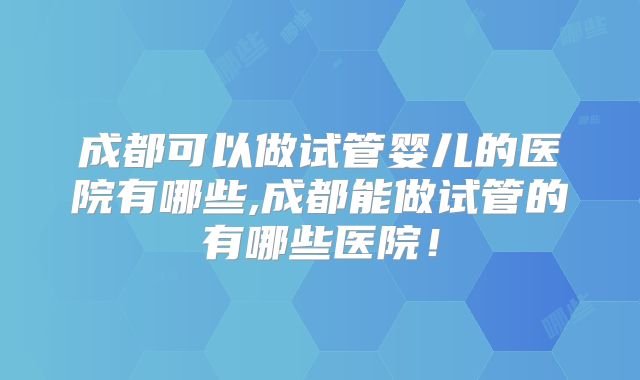 成都可以做试管婴儿的医院有哪些,成都能做试管的有哪些医院!