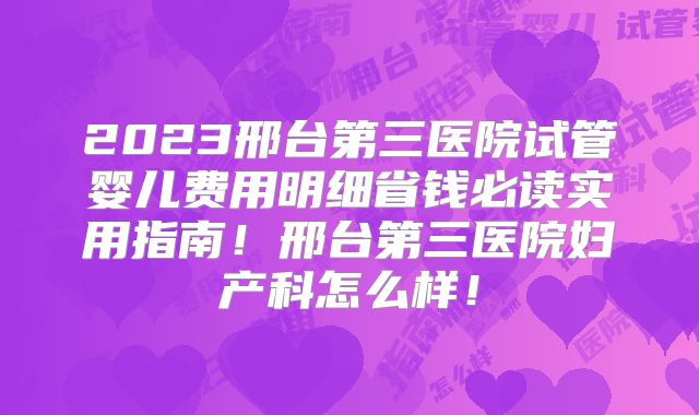 2023邢台第三医院试管婴儿费用明细省钱必读实用指南！邢台第三医院妇产科怎么样！