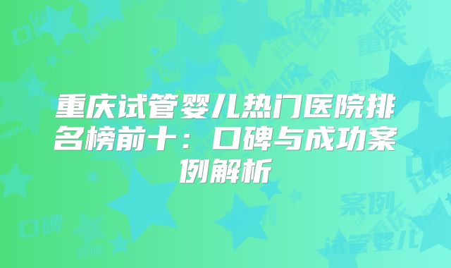 重庆试管婴儿热门医院排名榜前十:口碑与成功案例解析