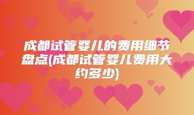 成都试管婴儿的费用细节盘点(成都试管婴儿费用大约多少)