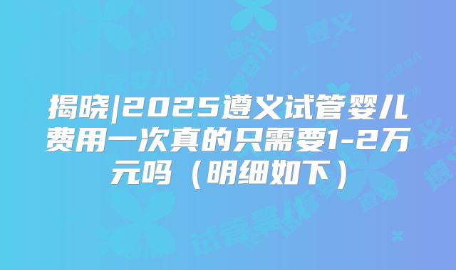 揭晓|2025遵义试管婴儿费用一次真的只需要1-2万元吗（明细如下）