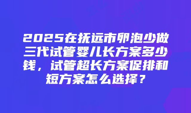2025在抚远市卵泡少做三代试管婴儿长方案多少钱,试管超长方案促排和短方案怎么选择?