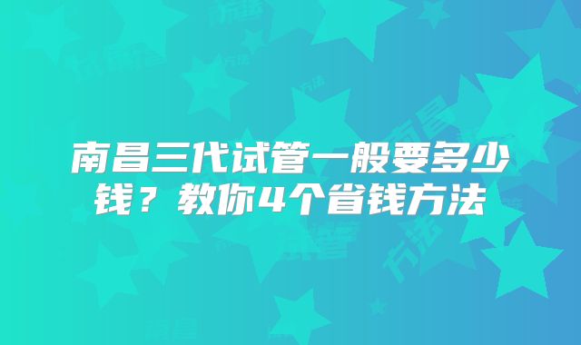 南昌三代试管一般要多少钱？教你4个省钱方法