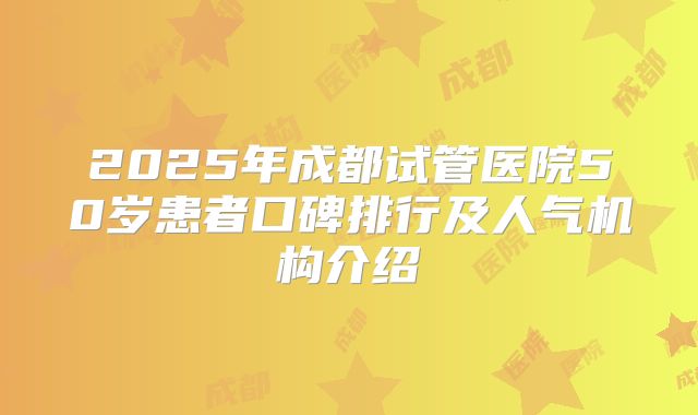 2025年成都试管医院50岁患者口碑排行及人气机构介绍