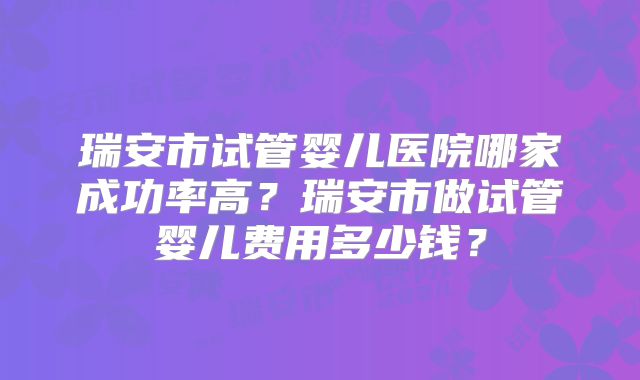 瑞安市试管婴儿医院哪家成功率高？瑞安市做试管婴儿费用多少钱？