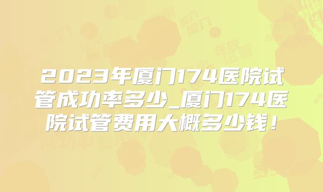 2023年厦门174医院试管成功率多少_厦门174医院试管费用大概多少钱!