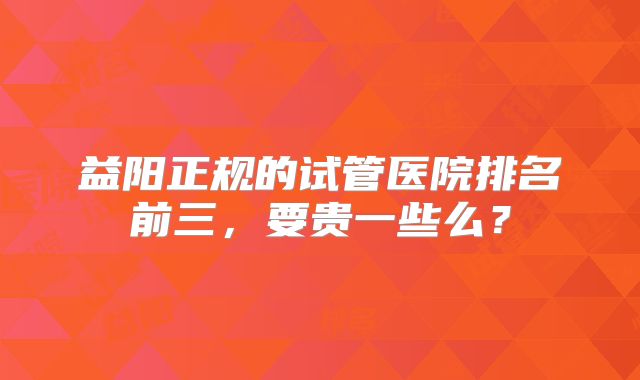 益阳正规的试管医院排名前三，要贵一些么？