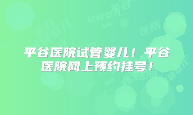 平谷医院试管婴儿！平谷医院网上预约挂号！