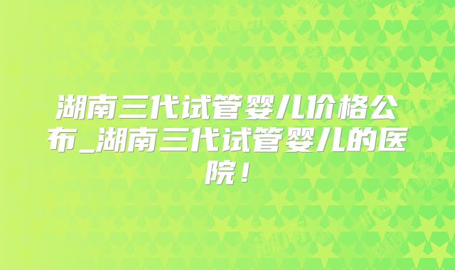 湖南三代试管婴儿价格公布_湖南三代试管婴儿的医院!