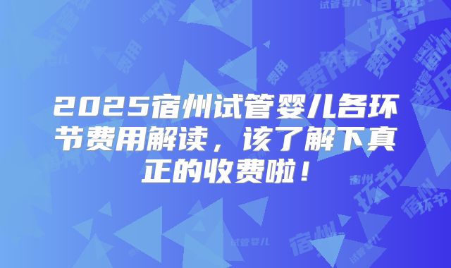 2025宿州试管婴儿各环节费用解读，该了解下真正的收费啦！