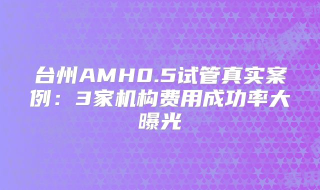 台州AMH0.5试管真实案例：3家机构费用成功率大曝光