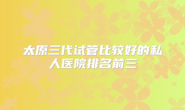 太原三代试管比较好的私人医院排名前三