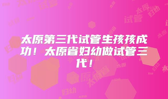太原第三代试管生孩孩成功！太原省妇幼做试管三代！