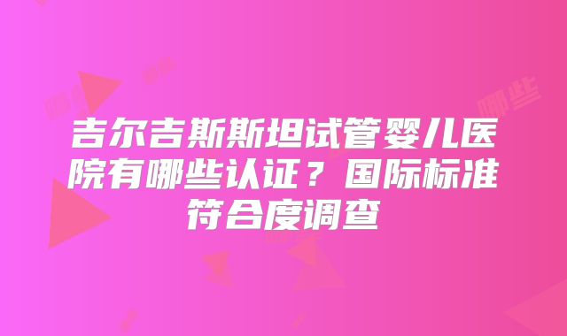 吉尔吉斯斯坦试管婴儿医院有哪些认证？国际标准符合度调查