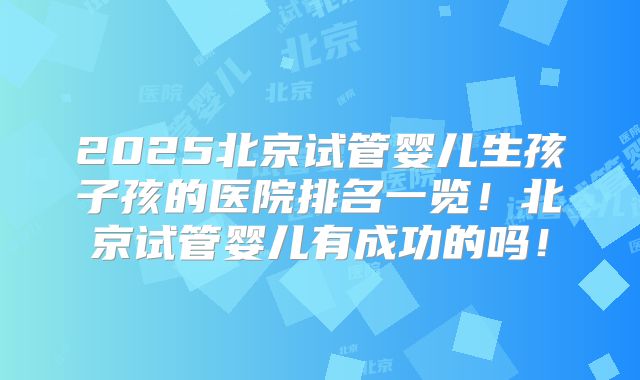 2025北京试管婴儿生孩子孩的医院排名一览！北京试管婴儿有成功的吗！