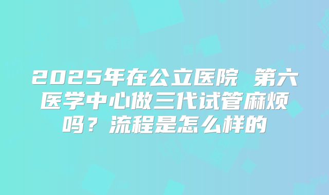 2025年在公立医院 第六医学中心做三代试管麻烦吗?流程是怎么样的