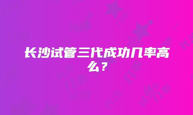 长沙试管三代成功几率高么?