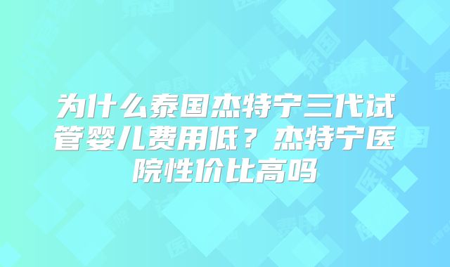 为什么泰国杰特宁三代试管婴儿费用低？杰特宁医院性价比高吗
