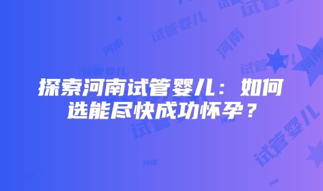 探索河南试管婴儿：如何选能尽快成功怀孕？