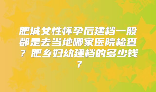 肥城女性怀孕后建档一般都是去当地哪家医院检查?肥乡妇幼建档的多少钱?