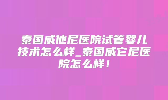 泰国威他尼医院试管婴儿技术怎么样_泰国威它尼医院怎么样!