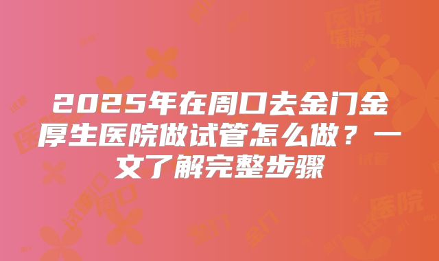 2025年在周口去金门金厚生医院做试管怎么做?一文了解完整步骤