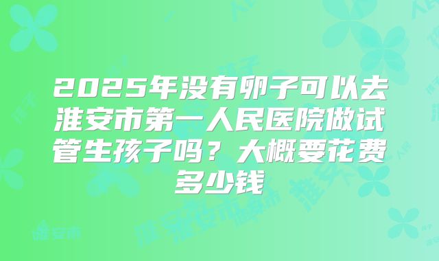 2025年没有卵子可以去淮安市第一人民医院做试管生孩子吗?大概要花费多少钱