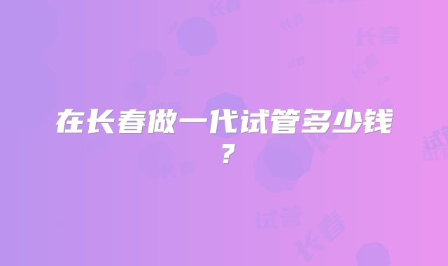在长春做一代试管多少钱？