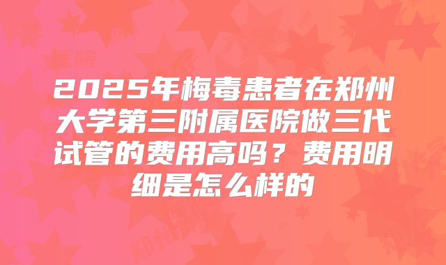 2025年梅毒患者在郑州大学第三附属医院做三代试管的费用高吗?费用明细是怎么样的