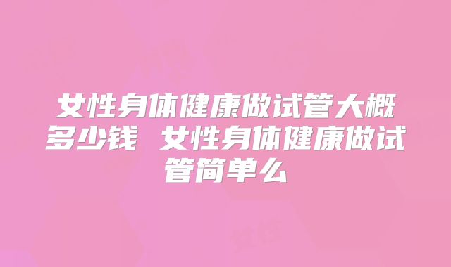 女性身体健康做试管大概多少钱 女性身体健康做试管简单么