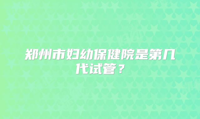 郑州市妇幼保健院是第几代试管？