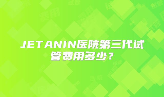 JETANIN医院第三代试管费用多少？